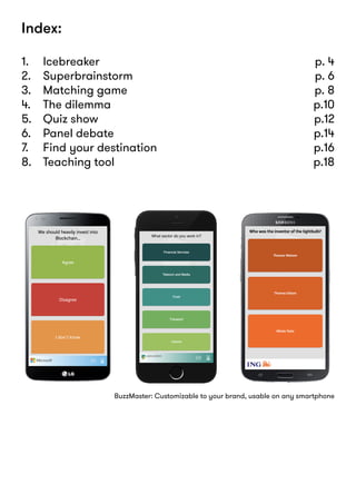 Index:
1. 	 Icebreaker 	 p. 4
2. 	 Superbrainstorm 	 p. 6
3. 	 Matching game 	 p. 8
4. 	 The dilemma 	 p.10
5. 	 Quiz show	 p.12
6. 	 Panel debate 	 p.14
7. 	 Find your destination 	 p.16
8. 	 Teaching tool 	 p.18
BuzzMaster: Customizable to your brand, usable on any smartphone
 
