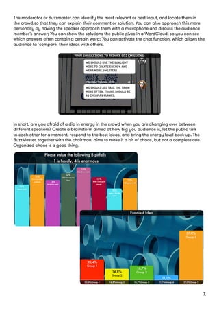The moderator or Buzzmaster can identify the most relevant or best input, and locate them in
the crowd,so that they can explain their comment or solution. You can also approach this more
personally by having the speaker approach them with a microphone and discuss the audience
member’s answer; You can show the solutions the public gives in a WordCloud, so you can see
which answers often contain a certain word; You can activate the chat function, which allows the
audience to ‘compare’ their ideas with others.
In short, are you afraid of a dip in energy in the crowd when you are changing over between
different speakers? Create a brainstorm aimed at how big you audience is, let the public talk
to each other for a moment, respond to the best ideas, and bring the energy level back up. The
BuzzMaster, together with the chairman, aims to make it a bit of chaos, but not a complete one.
Organized chaos is a good thing.
7.
 