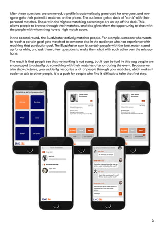 After these questions are answered, a profile is automatically generated for everyone, and eve-
ryone gets their potential matches on the phone. The audience gets a deck of ‘cards’ with their
personal matches. Those with the highest matching percentage are on top of the deck. This
allows people to browse through their matches, and also gives them the opportunity to chat with
the people with whom they have a high match score.
In the second round, the BuzzMaster actively matches people. For example, someone who wants
to reach a certain goal gets matched to someone else in the audience who has experience with
reaching that particular goal. The BuzzMaster can let certain people with the best match stand
up for a while, and ask them a few questions to make them chat with each other over the microp-
hone.
The result is that people see that networking is not scary, but it can be fun! In this way people are
encouraged to actually do something with their matches after or during the event. Because we
also show pictures, you suddenly recognize a lot of people through your matches, which makes it
easier to talk to other people. It is a push for people who find it difficult to take that first step.
9.
 