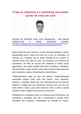 O que as empresas e o marketing não podem
perder de vista em 2016
ARTIGO DE OPINIÃO COM: LUÍS RASQUILHA – CEO INOVA
CONSULTING E INOVA BUSINESS SCHOOL
http://www.buzzmedia.pt/2015/12/15/o-que-as-empresas-e-o-marketing-nao-podem-perder-de-vista-
em-2016/?eg_sub=24bc6d7c65&eg_cam=34536c4d593d0e914fa739d7ee75abb6&eg_list=30
Nesta altura do ano é comum e normal fazermos balanços e retirar
aprendizados para o futuro de como foi o ano, os resultados, os
clientes, etc. Confesso que já estou cansado de ler sempre os
mesmos temas em volta da crise, da economia, da confiança do
consumidor, da falta de sucesso das empresas e tantos outros
argumentos, que sendo verdade (não quero esconder a realidade),
não nos levam a lugar nenhum, antes pelo contrário. Nos empurram
para a incerteza, apatia, desmotivação e desconfiança.
Tradicionalmente todos os anos são difíceis. Tradicionalmente
precisamos sempre ‘fazer mais com menos’, rever conceitos,
politicas e atuações. Quero por isso, distanciando-me do discurso
negativo e trágico que nos caracteriza, encerrar este ano com um
texto sobre o futuro: para onde temos de olhar e onde o mundo
acontece, onde o negócio terá sucesso ou insucesso.
Multiplicam-se conteúdos sobre as mudanças que enfrentamos, do
marketing à estratégia, dos RH à comunicação e demais áreas
funcionais das empresas. Trabalhando no mercado do Futuro,
 