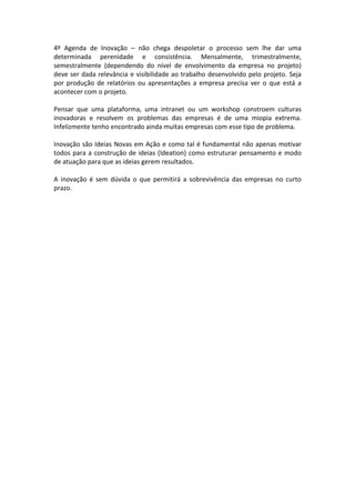 4º	
   Agenda	
   de	
   Inovação	
   –	
   não	
   chega	
   despoletar	
   o	
   processo	
   sem	
   lhe	
   dar	
   uma	
  
determinada	
   perenidade	
   e	
   consistência.	
   Mensalmente,	
   trimestralmente,	
  
semestralmente	
   (dependendo	
   do	
   nível	
   de	
   envolvimento	
   da	
   empresa	
   no	
   projeto)	
  
deve	
  ser	
  dada	
  relevância	
  e	
  visibilidade	
  ao	
  trabalho	
  desenvolvido	
  pelo	
  projeto.	
  Seja	
  
por	
   produção	
   de	
   relatórios	
   ou	
   apresentações	
   a	
   empresa	
   precisa	
   ver	
   o	
   que	
   está	
   a	
  
acontecer	
  com	
  o	
  projeto.	
  
	
  	
  
Pensar	
   que	
   uma	
   plataforma,	
   uma	
   intranet	
   ou	
   um	
   workshop	
   constroem	
   culturas	
  
inovadoras	
   e	
   resolvem	
   os	
   problemas	
   das	
   empresas	
   é	
   de	
   uma	
   miopia	
   extrema.	
  
Infelizmente	
  tenho	
  encontrado	
  ainda	
  muitas	
  empresas	
  com	
  esse	
  tipo	
  de	
  problema.	
  
	
  	
  
Inovação	
  são	
  Ideias	
  Novas	
  em	
  Ação	
  e	
  como	
  tal	
  é	
  fundamental	
  não	
  apenas	
  motivar	
  
todos	
  para	
  a	
  construção	
  de	
  ideias	
  (Ideation)	
  como	
  estruturar	
  pensamento	
  e	
  modo	
  
de	
  atuação	
  para	
  que	
  as	
  ideias	
  gerem	
  resultados.	
  
	
  	
  
A	
   inovação	
   é	
   sem	
   dúvida	
   o	
   que	
   permitirá	
   a	
   sobrevivência	
   das	
   empresas	
   no	
   curto	
  
prazo.	
  
	
  
	
  
 