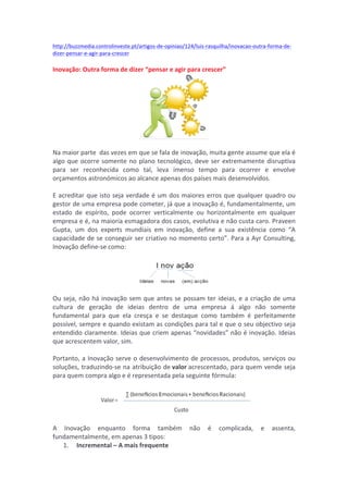 http://buzzmedia.controlinveste.pt/artigos-­‐de-­‐opiniao/124/luis-­‐rasquilha/inovacao-­‐outra-­‐forma-­‐de-­‐ 
dizer-­‐pensar-­‐e-­‐agir-­‐para-­‐crescer 
Inovação: 
Outra 
forma 
de 
dizer 
“pensar 
e 
agir 
para 
crescer” 
Na 
maior 
parte 
das 
vezes 
em 
que 
se 
fala 
de 
inovação, 
muita 
gente 
assume 
que 
ela 
é 
algo 
que 
ocorre 
somente 
no 
plano 
tecnológico, 
deve 
ser 
extremamente 
disruptiva 
para 
ser 
reconhecida 
como 
tal, 
leva 
imenso 
tempo 
para 
ocorrer 
e 
envolve 
orçamentos 
astronómicos 
ao 
alcance 
apenas 
dos 
países 
mais 
desenvolvidos. 
E 
acreditar 
que 
isto 
seja 
verdade 
é 
um 
dos 
maiores 
erros 
que 
qualquer 
quadro 
ou 
gestor 
de 
uma 
empresa 
pode 
cometer, 
já 
que 
a 
inovação 
é, 
fundamentalmente, 
um 
estado 
de 
espírito, 
pode 
ocorrer 
verticalmente 
ou 
horizontalmente 
em 
qualquer 
empresa 
e 
é, 
na 
maioria 
esmagadora 
dos 
casos, 
evolutiva 
e 
não 
custa 
caro. 
Praveen 
Gupta, 
um 
dos 
experts 
mundiais 
em 
inovação, 
define 
a 
sua 
existência 
como 
“A 
capacidade 
de 
se 
conseguir 
ser 
criativo 
no 
momento 
certo”. 
Para 
a 
Ayr 
Consulting, 
Inovação 
define-­‐se 
como: 
Ou 
seja, 
não 
há 
inovação 
sem 
que 
antes 
se 
possam 
ter 
ideias, 
e 
a 
criação 
de 
uma 
cultura 
de 
geração 
de 
ideias 
dentro 
de 
uma 
empresa 
á 
algo 
não 
somente 
fundamental 
para 
que 
ela 
cresça 
e 
se 
destaque 
como 
também 
é 
perfeitamente 
possível, 
sempre 
e 
quando 
existam 
as 
condições 
para 
tal 
e 
que 
o 
seu 
objectivo 
seja 
entendido 
claramente. 
Ideias 
que 
criem 
apenas 
“novidades” 
não 
é 
inovação. 
Ideias 
que 
acrescentem 
valor, 
sim. 
Portanto, 
a 
Inovação 
serve 
o 
desenvolvimento 
de 
processos, 
produtos, 
serviços 
ou 
soluções, 
traduzindo-­‐se 
na 
atribuição 
de 
valor 
acrescentado, 
para 
quem 
vende 
seja 
para 
quem 
compra 
algo 
e 
é 
representada 
pela 
seguinte 
fórmula: 
A 
Inovação 
enquanto 
forma 
também 
não 
é 
complicada, 
e 
assenta, 
fundamentalmente, 
em 
apenas 
3 
tipos: 
1. 
Incremental 
– 
A 
mais 
frequente 
 