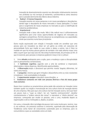 Inovação 
de 
desenvolvimento 
assente 
nas 
alterações 
relativamente 
menores 
nos 
produtos 
ou 
nos 
serviços 
já 
existentes, 
constituindo-­‐se 
como 
alavanca 
para 
a 
posição 
dominante 
dos 
líderes 
dessa 
indústria. 
2. 
Radical 
– 
O 
menos 
frequente 
Inovação 
assente 
em 
novas 
pesquisas 
e 
em 
novos 
paradigmas 
e 
descobertas, 
dando 
lugar 
à 
descoberta 
de 
novos 
mercados 
e 
novas 
aplicações. 
É 
a 
base 
para 
o 
surgimento 
de 
novas 
empresas 
no 
mercado 
ou 
para 
a 
redefinição 
de 
indústrias 
problemáticas. 
3. 
Arquitectural 
Inovação 
onde 
a 
base 
não 
muda. 
Não 
é 
tão 
radical 
mas 
é 
suficientemente 
significativa 
para 
criar 
novas 
oportunidades 
de 
negócio 
em 
mercados 
ou 
vantagens 
competitivas. 
Permite 
alavancar 
as 
competências 
e 
as 
capacidades 
ainda 
que 
assentes 
numa 
base 
já 
existente. 
Outra 
noção 
equivocada 
com 
relação 
à 
Inovação 
reside 
em 
acreditar 
que 
uma 
pessoa 
para 
ser 
inovadora 
ou 
deve 
ser 
um 
génio 
ou 
então 
um 
executivo 
de 
personalidade 
forte 
que 
impõe 
as 
suas 
visões 
e 
ideias 
a 
outros. 
Isto 
é 
falso 
na 
medida 
em 
que 
há 
muitos 
poucos 
génios 
de 
verdade 
e 
de 
nada 
adianta 
impor 
uma 
idéia 
a 
quem 
quer 
que 
seja 
caso 
ela 
não 
esteja 
fundamentada, 
do 
princípio 
ao 
fim. 
O 
que 
é 
essencial, 
para 
pessoas 
e 
empresas 
poderem 
inovar 
é 
ter 
e 
cultivar: 
1. 
Uma 
atitude 
predisposta 
para 
a 
ação, 
para 
a 
mudança 
e 
para 
a 
disruptividade 
com 
os 
pensamentos 
convencionais; 
2. 
A 
habilidade 
cognitiva, 
jogando 
com 
a 
arte 
de 
combinar 
o 
impensável, 
observações 
e 
ideias 
dispersas, 
identificando 
oportunidades; 
3. 
A 
Observação 
ampla 
e 
direcional 
que 
permite 
revelar 
ângulos 
diferentes, 
tal 
como 
uma 
mosca; 
4. 
O 
perguntar, 
mesmo 
que 
gere 
irritação 
e 
desconforto 
entre 
os 
mais 
resistentes 
à 
mudança 
e 
mais 
acomodados 
à 
situação; 
5. 
O 
experimentar 
sempre 
e 
descobrir 
novas 
direções; 
e 
6. 
Estabelecer 
contactos 
em 
rede 
com 
pessoas 
diversas 
e 
fora 
do 
nosso 
grupo 
mais 
exclusivo. 
Quem 
tiver 
e 
praticar 
as 
características 
acima 
pode 
não 
somente 
ser 
inovador 
como 
também 
ajudar 
na 
criação 
e 
manutenção 
de 
uma 
cultura 
forte 
de 
inovação 
dentro 
de 
uma 
empresa. 
Mas 
para 
que 
uma 
cultura 
real 
de 
Inovação 
ocorra, 
terá 
que 
fazer 
um 
pouco 
mais 
e 
“sujar 
as 
mãos”, 
ter 
um 
“espírito 
contracorrente”, 
desafiar 
constantemente 
a 
”ordem 
natural 
das 
coisas” 
e 
reproduzir 
o 
“efeito 
dominó” 
nas 
empresas: 
começando 
por 
mudar 
as 
pessoas, 
uma 
a 
uma, 
mudando 
depois 
as 
organizações 
e 
até 
as 
instituições 
e, 
depois, 
os 
países. 
Em 
suma, 
a 
Inovação 
não 
é 
privilégio 
de 
poucos 
nem 
custa 
muito 
para 
ocorrer, 
mas 
é, 
em 
essência, 
um 
processo 
contínuo 
e 
crescente, 
suportado 
pela 
observação 
de 
Tendências 
como 
factor 
de 
crescimento 
sustentado 
para 
as 
empresas, 
para 
os 
consumidores 
e 
para 
as 
sociedades 
como 
um 
todo. 
