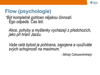 Flow (psychologie)
“Být kompletně pohlcen nějakou činností.
  Ego odpadá. Čas letí.
 Akce, pohyby a myšlenky vycházejí z předchozích,
 jako při hraní Jazzu.

 Vaše celá bytost je pohlcena, zapojena a využíváte
 svých schopností na maximum.”
                                 - Mihaly Csikszentmihalyi
 