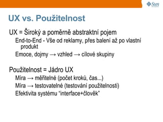 UX vs. Použitelnost
UX = Široký a poměrně abstraktní pojem
  End-to-End - Vše od reklamy, přes balení až po vlastní
    produkt
  Emoce, dojmy → vzhled → cílové skupiny

Použitelnost = Jádro UX
  Míra → měřitelné (počet kroků, čas...)
  Míra → testovatelné (testování použitelnosti)
  Efektivita systému “interface+člověk”
 