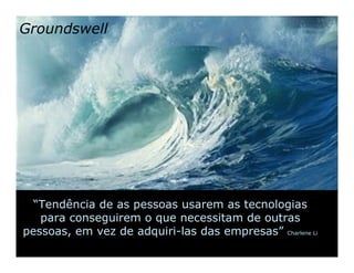 Groundswell




  “Tendência de as pessoas usarem as tecnologias
   para conseguirem o que necessitam de outras
pessoas, em vez de adquiri-las das empresas” Charlene Li
 