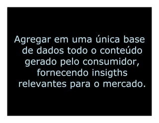 Agregar em uma única base
  de dados todo o conteúdo
  gerado pelo consumidor,
     fornecendo insigths
 relevantes para o mercado.
 