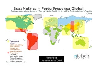 BuzzMetrics – Forte Presença Global
 North America • Latin America • Europe • Asia, Pacific India, Middle East and Africa • Greater
                                                                                         China




Países que já
utilizam
US, Canada, UK, Italy,
Spain, Germany,
Australia, New
Zealand, France,
Japan, China, India
(English only)
Q2+ 2010
Brazil, Mexico, Korea,
Taiwan, Singapore,                     Pioneiro da
Hong Kong, Argentina,
Chile and Venezuela                mensuração de CGM
 