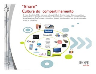 “Share”
Cultura do compartilhamento
O início do século XXI é marcado pela quantidade de informação disponível, atitude
participativa na geração e disseminação de conteúdos. Compartilhar opiniões estreita
as barreiras da conectividade, conferindo poder e pertencimento dos que atuam nesse
universo interativo.
 