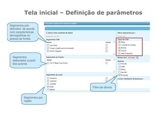 Tela inicial – Definição de parâmetros

Segmentos pré-
definidos de acordo
com características
demográficas ou
acesso às fontes




  Segmentos
  elaborados a partir
  dos autores




                                 Filtro de idioma


           Segmentos por
           região
 