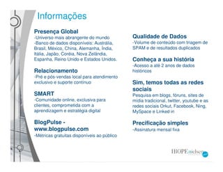 Informações
Presença Global
-Universo mais abrangente do mundo           Qualidade de Dados
-Banco de dados disponíveis: Austrália,      -Volume de conteúdo com triagem de
Brasil, México, China, Alemanha, Índia,      SPAM e de resultados duplicados
Itália, Japão, Coréia, Nova Zelândia,
Espanha, Reino Unido e Estados Unidos.       Conheça a sua história
                                             -Acesso a até 2 anos de dados
Relacionamento                               históricos
-Pré e pós-vendas local para atendimento
exclusivo e suporte contínuo                 Sim, temos todas as redes
                                             sociais
SMART                                        Pesquisa em blogs, fóruns, sites de
-Comunidade online, exclusiva para           mídia tradicional, twitter, youtube e as
clientes, comprometida com a                 redes sociais Orkut, Facebook, Ning,
aprendizagem e estratégia digital            MySpace e Linked in

BlogPulse -                                  Precificação simples
www.blogpulse.com                            -Assinatura mensal fixa
-Métricas gratuitas disponíveis ao público
 