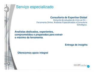 Serviço especializado

                                Consultoria de Expertise Global
                                   Conjunto de soluções do início ao fim –
                 Ferramenta Online, Analistas Especializados e Consultoria
                                                              Estratégica.


Analistas dedicados, experientes,
comprometidos e preparados para extrair
o máximo da ferramenta.

                                                 Entrega de insigths


  Oferecemos apoio integral
 