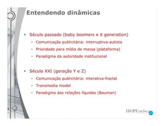 Entendendo dinâmicas


Século passado (baby boomers e X generation)
 • Comunicação publicitária: interruptiva-autista
 • Prioridade para mídia de massa (plataforma)
 • Paradigma da autoridade institucional



Século XXI (geração Y e Z)
 • Comunicação publicitária: interativa-fractal
 • Transmedia model
 • Paradigma das relações líquidas (Bauman)
 