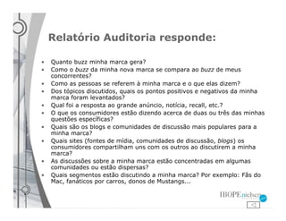 Relatório Auditoria responde:

•   Quanto buzz minha marca gera?
•   Como o buzz da minha nova marca se compara ao buzz de meus
    concorrentes?
•   Como as pessoas se referem à minha marca e o que elas dizem?
•   Dos tópicos discutidos, quais os pontos positivos e negativos da minha
    marca foram levantados?
•   Qual foi a resposta ao grande anúncio, notícia, recall, etc.?
•   O que os consumidores estão dizendo acerca de duas ou três das minhas
    questões específicas?
•   Quais são os blogs e comunidades de discussão mais populares para a
    minha marca?
•   Quais sites (fontes de mídia, comunidades de discussão, blogs) os
    consumidores compartilham uns com os outros ao discutirem a minha
    marca?
•   As discussões sobre a minha marca estão concentradas em algumas
    comunidades ou estão dispersas?
•   Quais segmentos estão discutindo a minha marca? Por exemplo: Fãs do
    Mac, fanáticos por carros, donos de Mustangs...
 