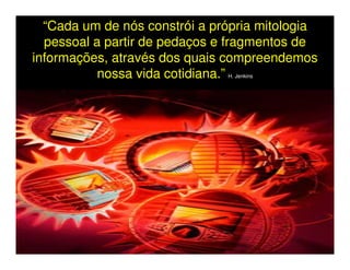 “Cada um de nós constrói a própria mitologia
  pessoal a partir de pedaços e fragmentos de
informações, através dos quais compreendemos
           nossa vida cotidiana.”
                               H. Jenkins
 