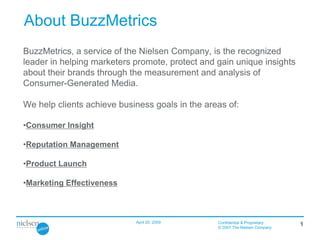 About BuzzMetrics
BuzzMetrics, a service of the Nielsen Company, is the recognized
leader in helping marketers promote, protect and gain unique insights
about their brands through the measurement and analysis of
Consumer-Generated Media.

We help clients achieve business goals in the areas of:

•Consumer Insight

•Reputation Management

•Product Launch

•Marketing Effectiveness



                            April 20, 2009       Confidential & Proprietary
                                                                              1
                                                 © 2007 The Nielsen Company
 