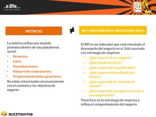 MÉTRICAS                    ≠   KEY PERFORMANCE INDICATORS (KPIs)


La métrica refleja una medida              El KPI es un indicador que está vinculado al
primitiva dentro de una plataforma         desempeño del negocio en sí. Está asociado
social:                                    a la estrategia de empresa:
• Retweets                                    • ¿Qué espera de su negocio?
• Likes                                       • ¿Qué puede mejorar?
• Visualizaciones                             • ¿Qué espera de la publicidad?
• Número de comentarios                       • ¿Qué espera del feedback del
• Proporcionan datos genéricos.                  cliente?
No están relacionadas necesariamente          • ¿Qué espera de la atención al
con el contexto y los objetivos de               cliente?
negocio.                                      • ¿Qué espera de la empresa frente a
                                                 su competencia?
                                           Tiene foco en la estrategia de empresa y
                                           refleja el comportamiento del negocio.
 