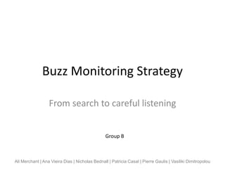 Buzz Monitoring Strategy

                  From search to careful listening


                                                 Group B



Ali Merchant | Ana Vieira Dias | Nicholas Bednall | Patricia Casal | Pierre Gaulis | Vasiliki Dimitropolou
 