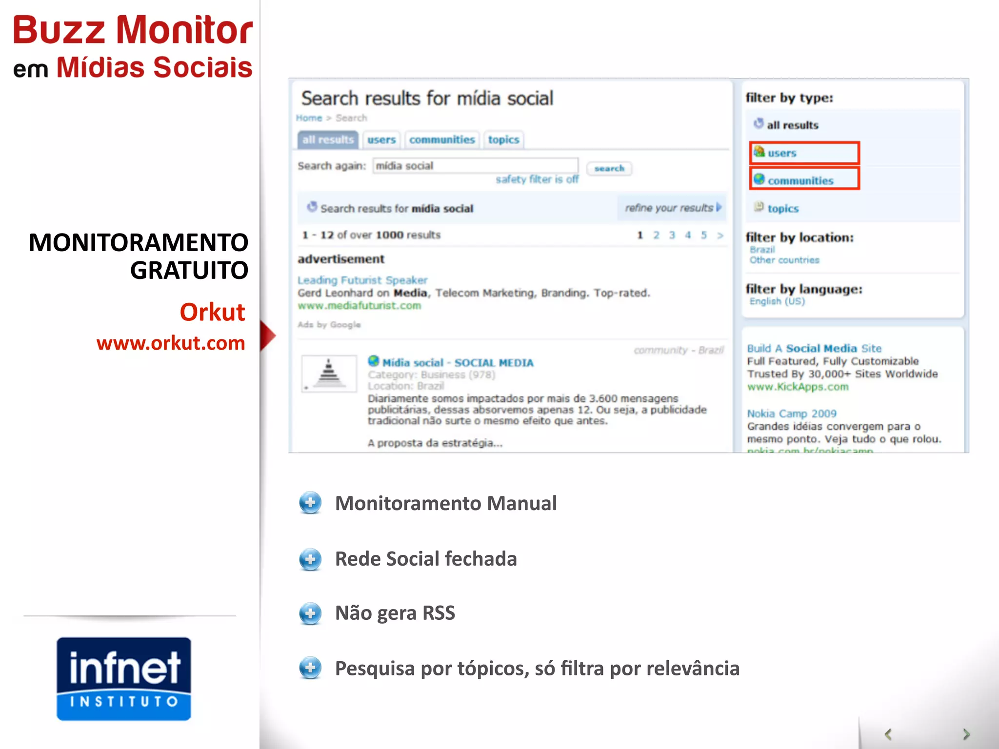 MONITORAMENTO  
      GRATUITO  
           Orkut
    www.orkut.com




                    Monitoramento  Manual

                    Rede  Social  fechada

                    Não  gera  RSS

                    Pesquisa  por  tópicos,  só  ﬁltra  por  relevância
 