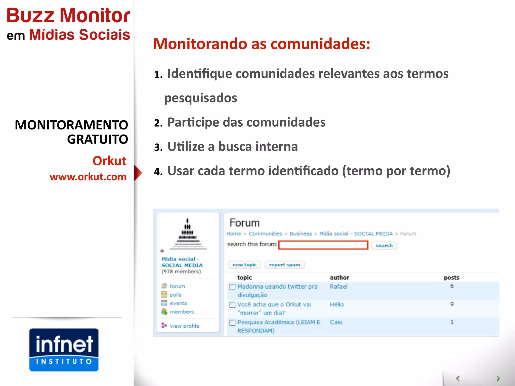 Monitorando  as  comunidades:
                    1.   IdenGﬁque  comunidades  relevantes  aos  termos  

                      pesquisados
MONITORAMENTO       2.   ParGcipe  das  comunidades
      GRATUITO      3.   UGlize  a  busca  interna
           Orkut
    www.orkut.com   4.   Usar  cada  termo  idenGﬁcado  (termo  por  termo)
 