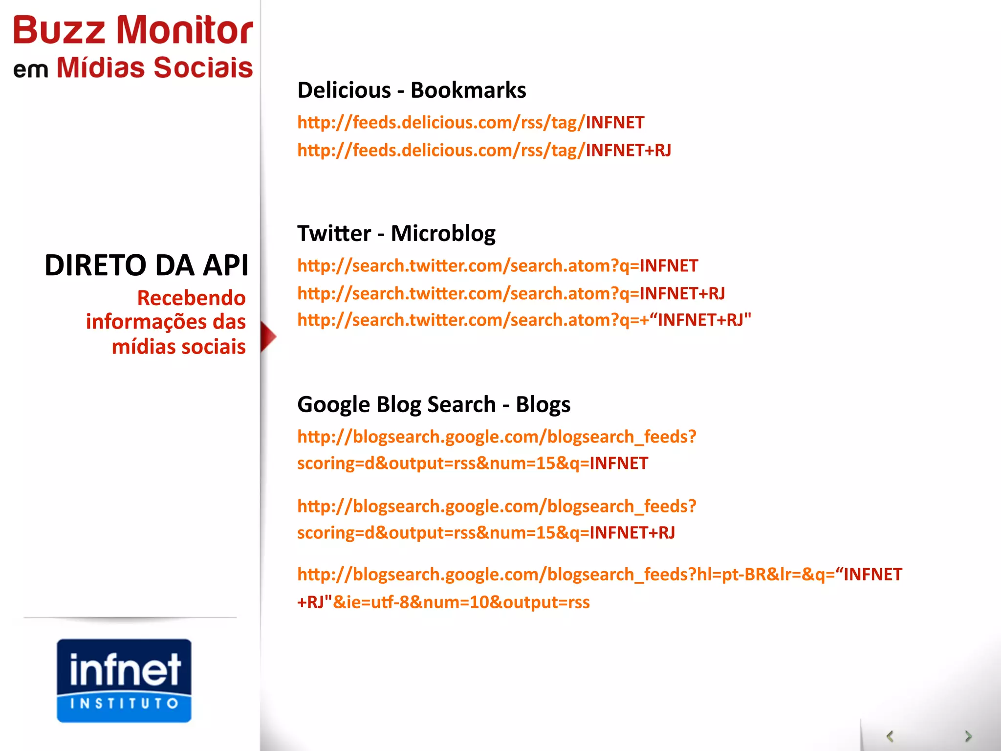 Delicious  -­‐  Bookmarks
                        hap://feeds.delicious.com/rss/tag/INFNET
                        hap://feeds.delicious.com/rss/tag/INFNET+RJ



                        Twiaer  -­‐  Microblog
DIRETO  DA  API         hap://search.twiaer.com/search.atom?q=INFNET
        Recebendo       hap://search.twiaer.com/search.atom?q=INFNET+RJ
   informações  das     hap://search.twiaer.com/search.atom?q=+“INFNET+RJ"
      mídias  sociais

                        Google  Blog  Search  -­‐  Blogs
                        hap://blogsearch.google.com/blogsearch_feeds?
                        scoring=d&output=rss&num=15&q=INFNET

                        hap://blogsearch.google.com/blogsearch_feeds?
                        scoring=d&output=rss&num=15&q=INFNET+RJ

                        hap://blogsearch.google.com/blogsearch_feeds?hl=pt-­‐BR&lr=&q=“INFNET
                        +RJ"&ie=us-­‐8&num=10&output=rss
 