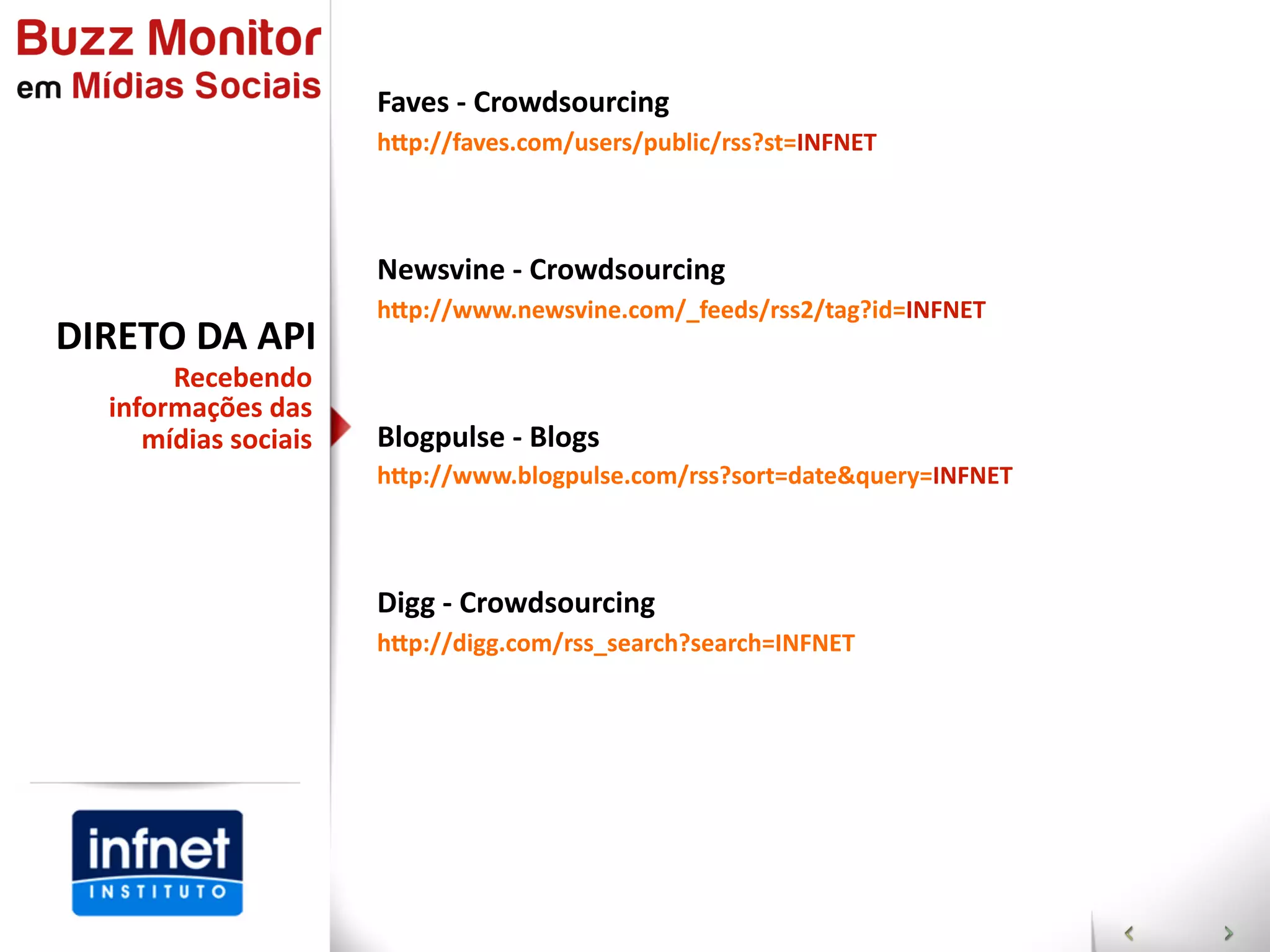 Faves  -­‐  Crowdsourcing
                        hGp://faves.com/users/public/rss?st=INFNET



                        Newsvine  -­‐  Crowdsourcing
                        hGp://www.newsvine.com/_feeds/rss2/tag?id=INFNET
DIRETO  DA  API
        Recebendo  
   informações  das  
      mídias  sociais   Blogpulse  -­‐  Blogs
                        hGp://www.blogpulse.com/rss?sort=date&query=INFNET



                        Digg  -­‐  Crowdsourcing
                        hGp://digg.com/rss_search?search=INFNET
 