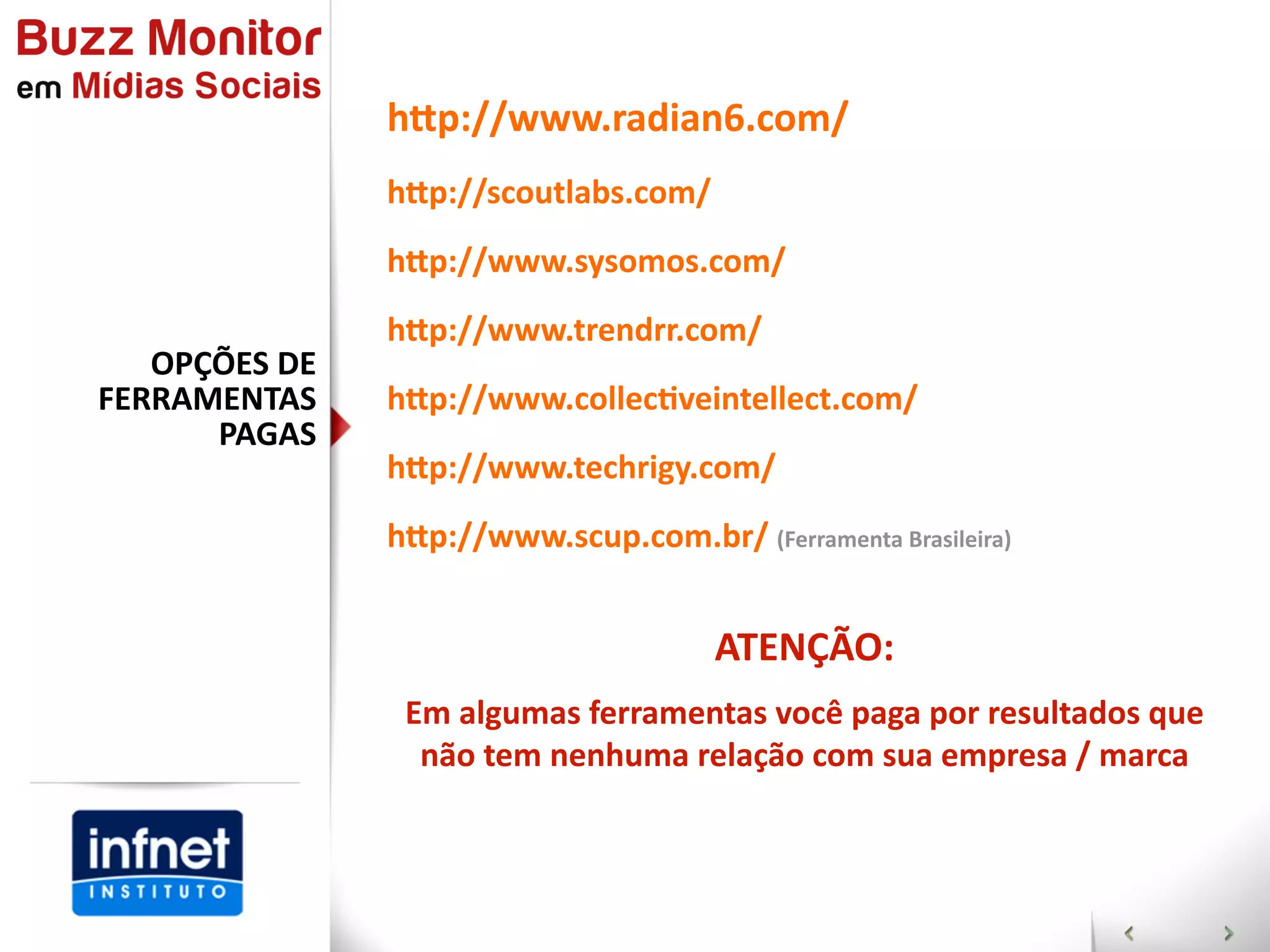 hap://www.radian6.com/
                  hap://scoutlabs.com/
                  hap://www.sysomos.com/
                  hap://www.trendrr.com/
   OPÇÕES  DE  
FERRAMENTAS       hap://www.collecGveintellect.com/
      PAGAS
                  hap://www.techrigy.com/
                  hap://www.scup.com.br/  (Ferramenta  Brasileira)


                                           ATENÇÃO:
                   Em  algumas  ferramentas  você  paga  por  resultados  que  
                    não  tem  nenhuma  relação  com  sua  empresa  /  marca
 