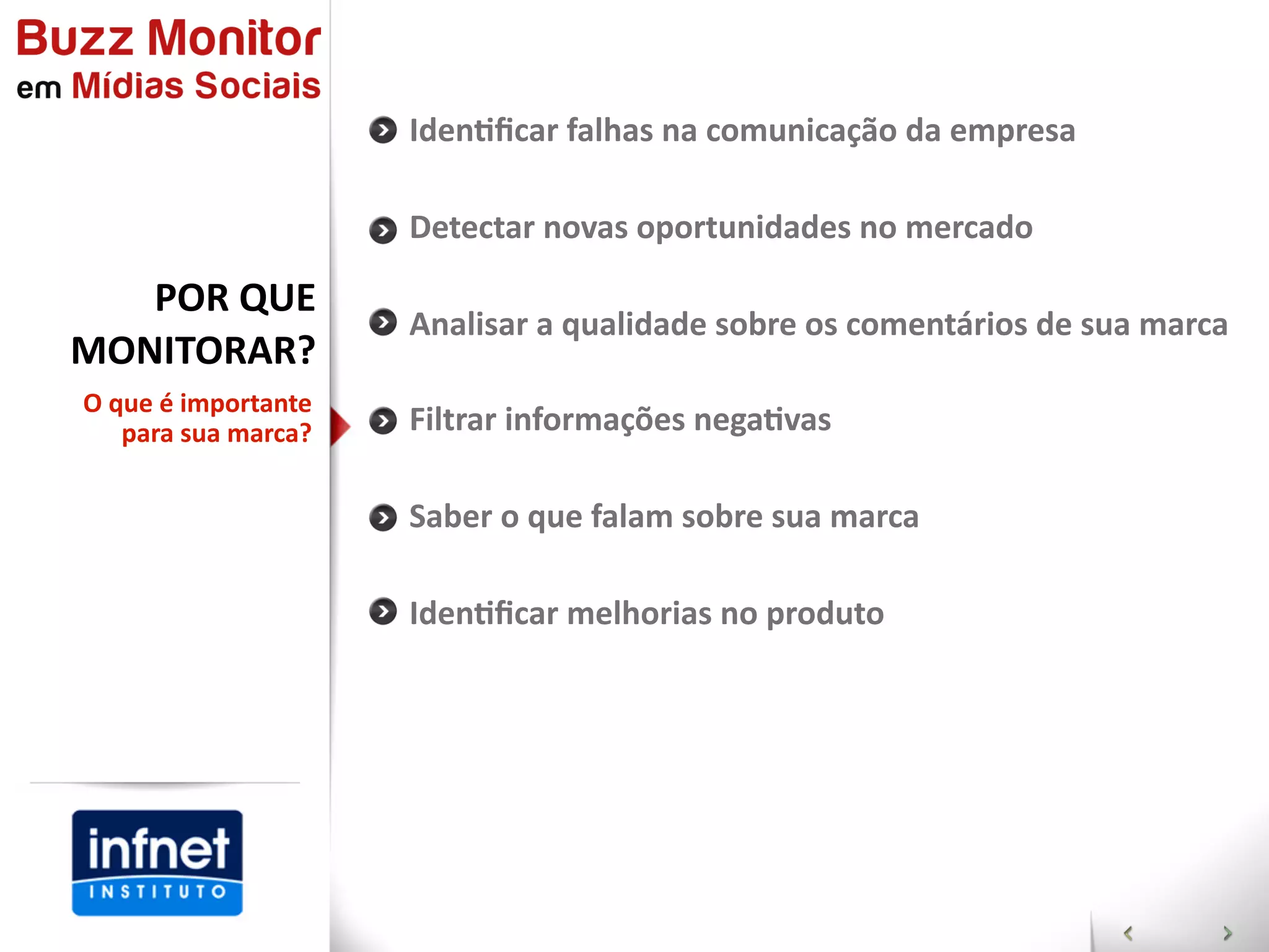 IdenGﬁcar  falhas  na  comunicação  da  empresa

                          Detectar  novas  oportunidades  no  mercado

   POR  QUE
                          Analisar  a  qualidade  sobre  os  comentários  de  sua  marca
MONITORAR?  
O  que  é  importante  
    para  sua  marca?     Filtrar  informações  negaGvas

                          Saber  o  que  falam  sobre  sua  marca

                          IdenGﬁcar  melhorias  no  produto
 
