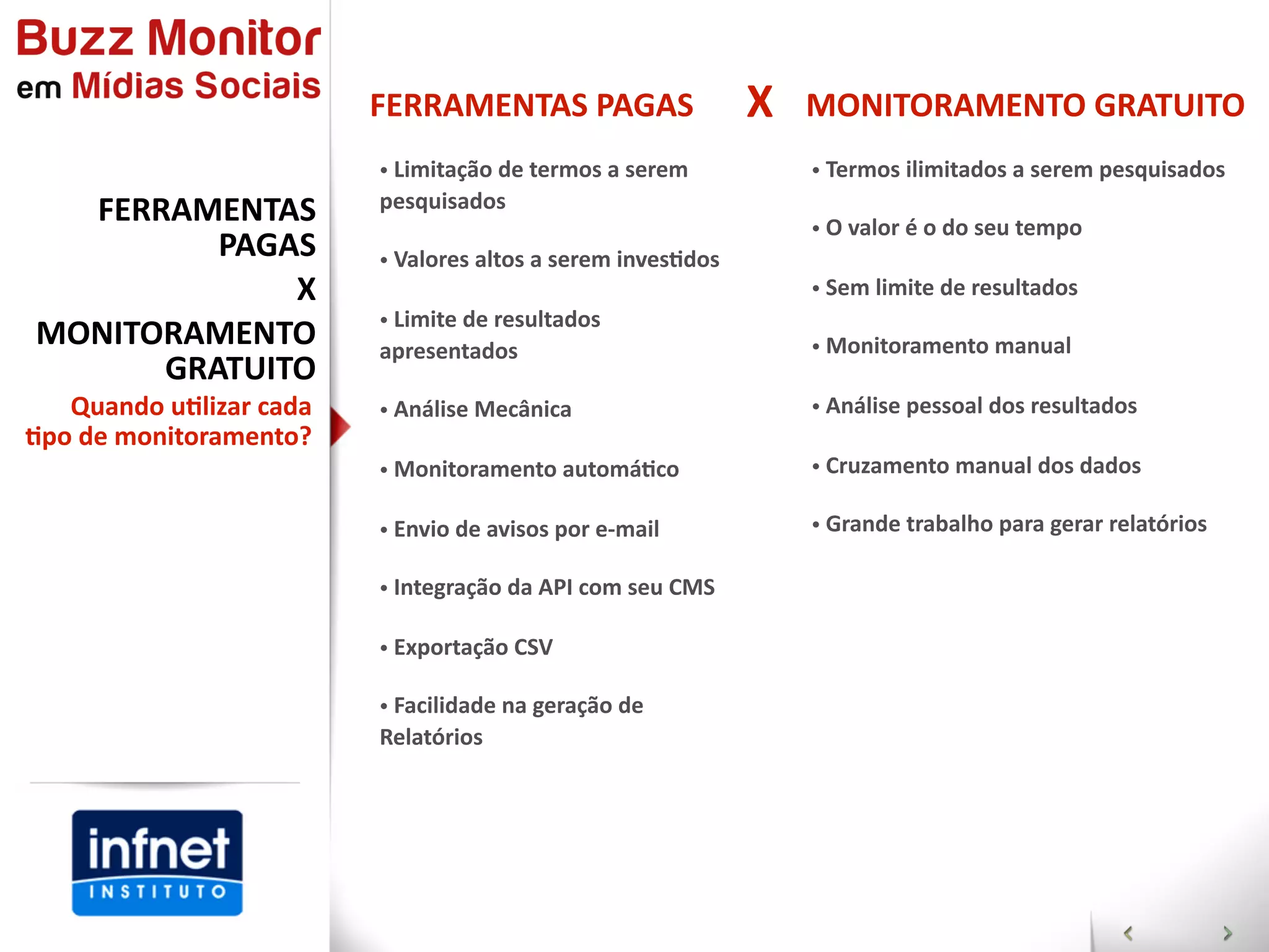 FERRAMENTAS  PAGAS                       X   MONITORAMENTO  GRATUITO
                             •  Limitação  de  termos  a  serem           •  Termos  ilimitados  a  serem  pesquisados
  FERRAMENTAS                pesquisados
                                                                          •  O  valor  é  o  do  seu  tempo
         PAGAS               •  Valores  altos  a  serem  invesGdos
             X                                                            •  Sem  limite  de  resultados
                             •  Limite  de  resultados  
MONITORAMENTO                apresentados                                 •  Monitoramento  manual
      GRATUITO
   Quando  u]lizar  cada     •  Análise  Mecânica                         •  Análise  pessoal  dos  resultados
]po  de  monitoramento?
                             •  Monitoramento  automáGco                  •  Cruzamento  manual  dos  dados

                             •  Envio  de  avisos  por  e-­‐mail          •  Grande  trabalho  para  gerar  relatórios

                             •  Integração  da  API  com  seu  CMS

                             •  Exportação  CSV

                             •  Facilidade  na  geração  de  
                             Relatórios
 