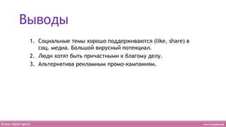 Выводы
 1. Социальные темы хорошо поддерживаются (like, share) в
    соц. медиа. Большой вирусный потенциал.
 2. Люди хотят быть причастными к благому делу.
 3. Альтернатива рекламным промо-кампаниям.
 
