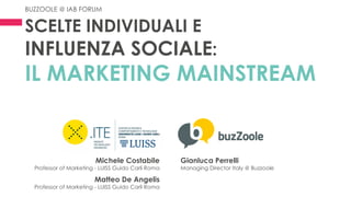 SCELTE INDIVIDUALI E
INFLUENZA SOCIALE:
IL MARKETING MAINSTREAM
Michele Costabile
Professor of Marketing - LUISS Guido Carli Roma
Matteo De Angelis
Professor of Marketing - LUISS Guido Carli Roma
Gianluca Perrelli
Managing Director Italy @ Buzzoole
BUZZOOLE @ IAB FORUM
 