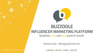BUZZOOLE
INFLUENCER MARKETING PLATFORM
Qualified, easy and fast word of mouth
info@buzzoole.com LONDON ● MILAN ● ROME ● NAPLES
Victoria Luck - Managing Director UK
 