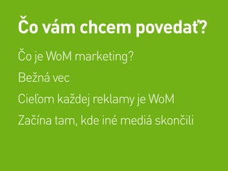 Čo vám chcem povedať?
Čo je WoM marketing?
Bežná vec
Cieľom každej reklamy je WoM
Začína tam, kde iné mediá skončili
 