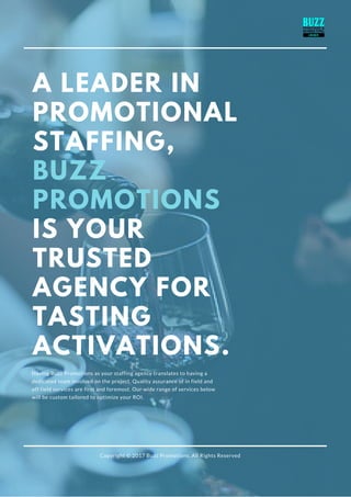 A LEADER IN
PROMOTIONAL
STAFFING,
BUZZ
PROMOTIONS
IS YOUR
TRUSTED
AGENCY FOR
TASTING
ACTIVATIONS.
Having Buzz Promotions as your staffing agency translates to having a
dedicated team involved on the project. Quality assurance of in field and
off field services are first and foremost. Our wide range of services below
will be custom tailored to optimize your ROI.
Copyright © 2017 Buzz Promotions. All Rights Reserved
 