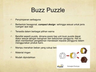 Buzz Puzzle
Penyimpanan serbaguna
Berbentuk hexagonal, compact design sehingga sesuai untuk jenis
ruangan apa saja
Tersedia dalam berbagai pilihan warna
Bersifat seperti puzzle, dimana posisi tiap unit buzz puzzle dapat
diatur sesuai dengan keinginan dan kebutuhan pengguna. Hal ini
akan memberikan pengalaman mendesain kepada pengguna dalam
menggunakan produk kami.
Mampu menahan beban yang cukup berat
Material ringan
Mudah dipindahkan
 