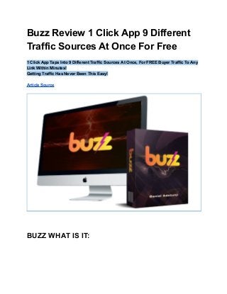 Buzz Review 1 Click App 9 Different
Traffic Sources At Once For Free
1 Click App Taps Into 9 Different Traffic Sources At Once, For FREE Buyer Traffic To Any
Link Within Minutes!
Getting Traffic Has Never Been This Easy!
Article Source
BUZZ WHAT IS IT:
 