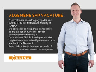 ALGEMENE SAP VACATURE
“Op zoek naar een uitdaging op vlak van
SAP ERP, CRM, NetWeaver, Mobility of
HANA?
Op zoek naar een regionaal consultancy
bedrijf dat tijd en ruimte biedt voor
persoonlijke ontwikkeling?
Op zoek naar 250 SAP-collega’s die elke
dag het beste van zichzelf geven voor onze
klanten in de Benelux?
Zoek niet verder, je hebt ons gevonden !”
- Bart Nys, Business Unit Manager SAP
 