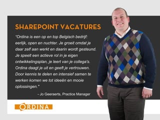 SHAREPOINT VACATURES
“Ordina is een op en top Belgisch bedrijf:
eerlijk, open en nuchter. Je groeit omdat je
daar zelf aan werkt en daarin wordt gesteund.
Je speelt een actieve rol in je eigen
ontwikkelingsplan, je leert van je collega's.
Ordina daagt je uit en geeft je vertrouwen.
Door kennis te delen en intensief samen te
werken komen we tot ideeën en mooie
oplossingen."
- Jo Geeraerts, Practice Manager

 