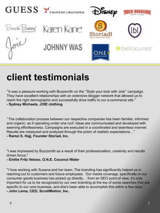 client testimonials
“It was a pleasure working with Buzzsmith on the “Style your look with Joie” campaign.
They have excellent relationships with an extensive blogger network that allowed us to
reach the right demographic and successfully drive traffic to our e-commerce site.”
- Sydney Michaels, JOIE clothing



“The collaboration process between our respective companies has been familiar, informed
and organic, as if operating under one roof. Ideas are communicated and developed with
seeming effortlessness. Campaigns are executed in a coordinated and seamless manner.
Results are measured and analyzed through the prism of realistic expectations…”
- Ramzi S. Hajj, Founder Storiad, Inc.



"I was impressed by Buzzsmith as a result of their professionalism, creativity and results
driven focus."
- Emilie Fritz Veloso, O.N.E. Coconut Water

“I love working with Susana and her team. The branding has significantly helped us in
reaching out to customers and future employees. Our media coverage, specifically in our
consumer goods business has picked up directly… from an SEO point of view, it's only
important for us to be recognized by our own branding at the top of some searches that are
specific to our core business, and she's been able to accomplish this within a few days.”
- John Lema, CEO, ScrollMotion, Inc.
 