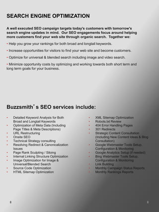 SEARCH ENGINE OPTIMIZATION

A well executed SEO campaign targets today's customers with tomorrow's
search engine updates in mind. Our SEO engagements focus around helping
more customers find your web site through organic search. Together we:
• Help you grow your rankings for both broad and longtail keywords.
• Increase opportunities for visitors to find your web site and become customers.
• Optimize for universal & blended search including image and video search.
• Minimize opportunity costs by optimizing and working towards both short term and
long term goals for your business.




Buzzsmith’s SEO services include:
•   Detailed Keyword Analysis for Both               •   XML Sitemap Optimization
    Broad and Longtail Keywords                      •   Robots.txt Review
•   Optimization of Meta Data (Including             •   404 Error Handling Pages
    Page Titles & Meta Descriptions)                 •   301 Redirects
•   URL Restructuring                                •   Strategic Content Consultation
•   Onsite SEO                                           (Including New Content Ideas & Blog
•   Technical Strategy consulting                        Consultation)
•   Resolving Redirect & Canonicalization            •   Google Webmaster Tools Setup,
    Issues                                               Configuration & Monitoring
•   Page Rank Sculpting / Siloing                    •   Google Analytics Setup (if needed)
•   Internal Linking Structure Optimization          •   Bing Webmaster Tools Setup,
•   Image Optimization for Image &                       Configuration & Monitoring
    Universal/Blended Search                         •   Link Building
•   Source Code Optimization                         •   Monthly Campaign Status Reports
•   HTML Sitemap Optimization                        •   Monthly Rankings Reports
 