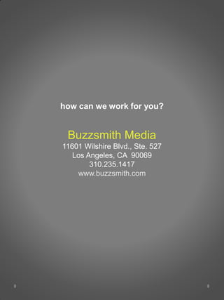 how can we work for you?


 Buzzsmith Media
11601 Wilshire Blvd., Ste. 527
   Los Angeles, CA 90069
        310.235.1417
    www.buzzsmith.com
 