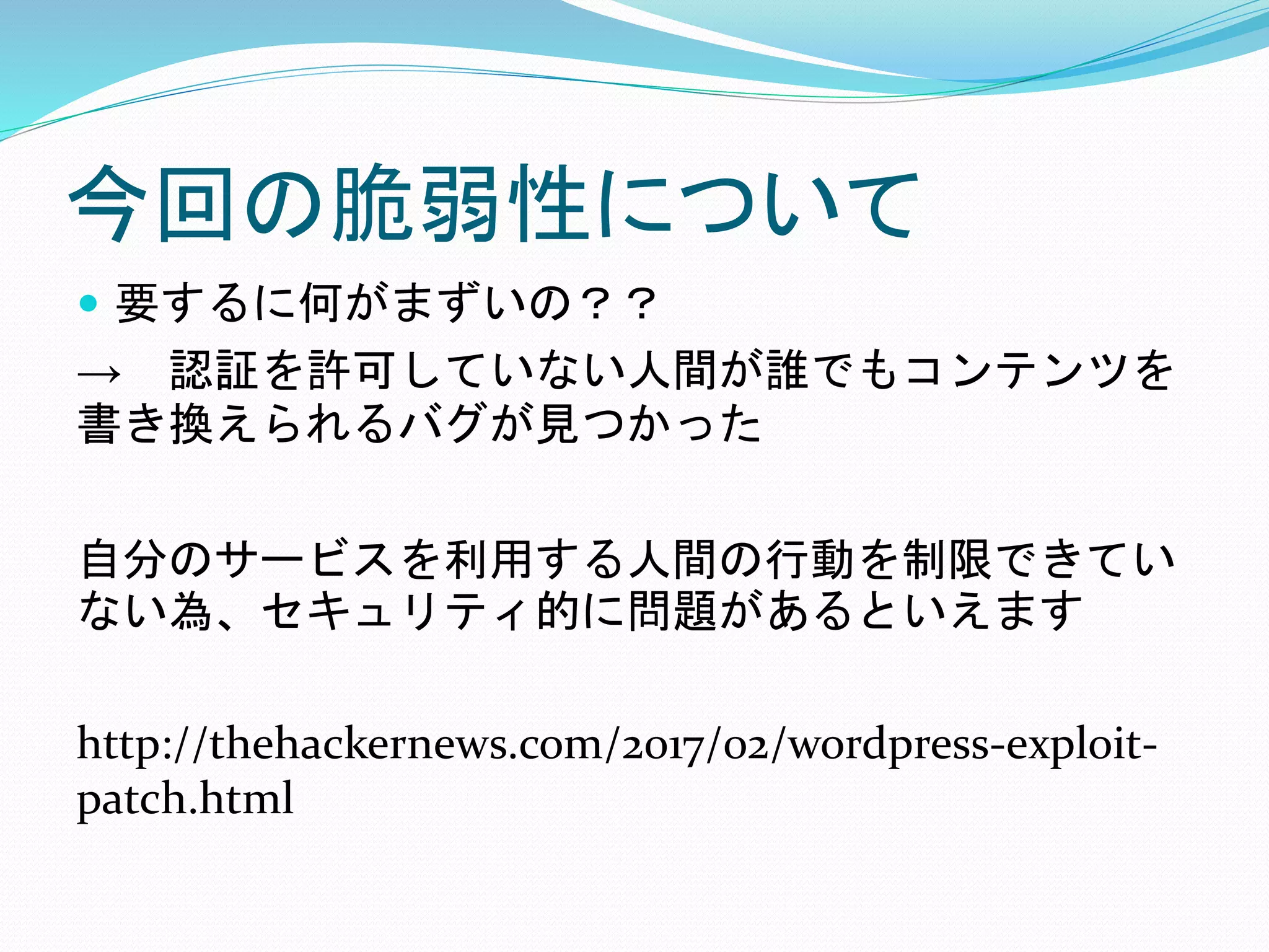 今回の脆弱性について
 要するに何がまずいの？？
→ 認証を許可していない人間が誰でもコンテンツを
書き換えられるバグが見つかった
自分のサービスを利用する人間の行動を制限できてい
ない為、セキュリティ的に問題があるといえます
http://thehackernews.com/2017/02/wordpress-exploit-
patch.html
 