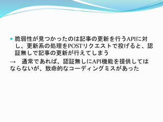  脆弱性が見つかったのは記事の更新を行うAPIに対
し、更新系の処理をPOSTリクエストで投げると、認
証無しで記事の更新が行えてしまう
→ 通常であれば、認証無しにAPI機能を提供しては
ならないが、致命的なコーディングミスがあった
 