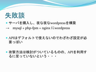 失敗談
 サーバを購入し、夜な夜なwordpressを構築
→ mysql + php-fpm + nginx にwordpress
 APIはデフォルトで使えないのでわざわざ設定が必
要っぽい
 攻撃方法は検討がついているものの、APIを利用す
るに至っていないという・・・
 