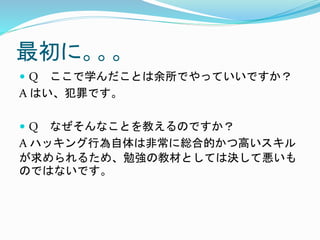 最初に。。。
 Q ここで学んだことは余所でやっていいですか？
A はい、犯罪です。
 Q なぜそんなことを教えるのですか？
A ハッキング行為自体は非常に総合的かつ高いスキル
が求められるため、勉強の教材としては決して悪いも
のではないです。
 