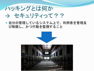 ハッキングとは何か
→ セキュリティって？？
 自分の管理しているシステム上で、利用者を管理及
び制限し、かつ行動を監視すること
 