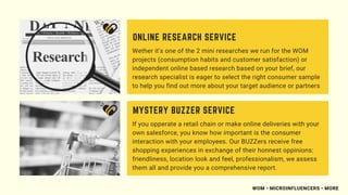 Wether it's one of the 2 mini researches we run for the WOM
projects (consumption habits and customer satisfaction) or
independent online based research based on your brief, our
research specialist is eager to select the right consumer sample
to help you find out more about your target audience or partners
ONLINE RESEARCH SERVICE
If you opperate a retail chain or make online deliveries with your
own salesforce, you know how important is the consumer
interaction with your employees. Our BUZZers receive free
shopping experiences in exchange of their honnest oppinions:
friendliness, location look and feel, professionalism, we assess
them all and provide you a comprehensive report.
MYSTERY BUZZER SERVICE
WOM • MICROINFLUENCERS • MORE
 