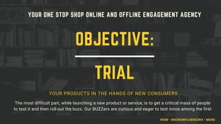 YOUR ONE STOP SHOP ONLINE AND OFFLINE ENGAGEMENT AGENCY
YOUR PRODUCTS IN THE HANDS OF NEW CONSUMERS
The most difficult part, while launching a new product or service, is to get a critical mass of people
to test it and then roll-out the buzz. Our BUZZers are curious and eager to test innos among the first
OBJECTIVE:
TRIAL
WOM • MICROINFLUENCERS • MORE
 