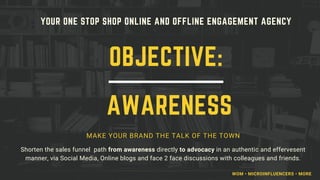 YOUR ONE STOP SHOP ONLINE AND OFFLINE ENGAGEMENT AGENCY
MAKE YOUR BRAND THE TALK OF THE TOWN
Shorten the sales funnel path from awareness directly to advocacy in an authentic and effervesent
manner, via Social Media, Online blogs and face 2 face discussions with colleagues and friends.
OBJECTIVE:
AWARENESS
WOM • MICROINFLUENCERS • MORE
 