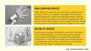 1000+ BUZZers (consumers, nano and micros mix) that are not
paid test at home your products in exchange of their honnest
oppinion expressed in online and offline interractions. Based on
relevance filters, we select from our 60.000+ members the right
ones to test and share feedback and/or samples with their friends,
ensuring reach and frequency to add new shoppers to your brand.
WOM CAMPAIGN SERVICE
Everyone loves surprizes! Our BUZZers, even more! We choose
from our Microinfluencers (10.000+ followers) the ones that
could create natural WOM for your brand and we send them
creative PR kits. If they like your product they will naturally post
on Social Media stories, reels, or include them in the unboxing
videos from their blogs.Participants are not paid.
BUZZBLITZ SERVICE
WOM • MICROINFLUENCERS • MORE
 
